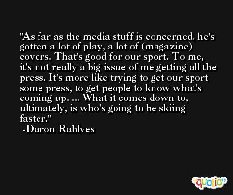 As far as the media stuff is concerned, he's gotten a lot of play, a lot of (magazine) covers. That's good for our sport. To me, it's not really a big issue of me getting all the press. It's more like trying to get our sport some press, to get people to know what's coming up. ... What it comes down to, ultimately, is who's going to be skiing faster. -Daron Rahlves