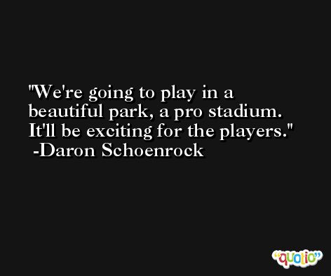 We're going to play in a beautiful park, a pro stadium. It'll be exciting for the players. -Daron Schoenrock