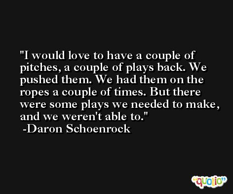 I would love to have a couple of pitches, a couple of plays back. We pushed them. We had them on the ropes a couple of times. But there were some plays we needed to make, and we weren't able to. -Daron Schoenrock