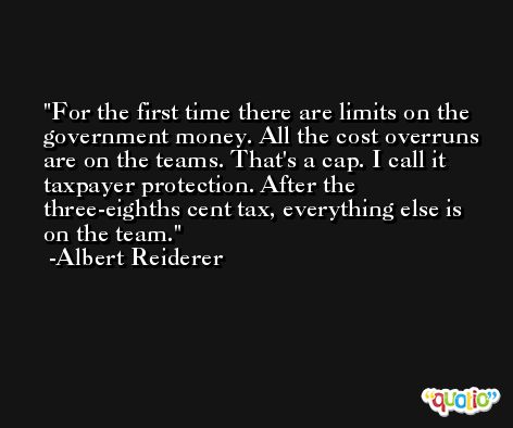 For the first time there are limits on the government money. All the cost overruns are on the teams. That's a cap. I call it taxpayer protection. After the three-eighths cent tax, everything else is on the team. -Albert Reiderer