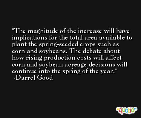 The magnitude of the increase will have implications for the total area available to plant the spring-seeded crops such as corn and soybeans. The debate about how rising production costs will affect corn and soybean acreage decisions will continue into the spring of the year. -Darrel Good