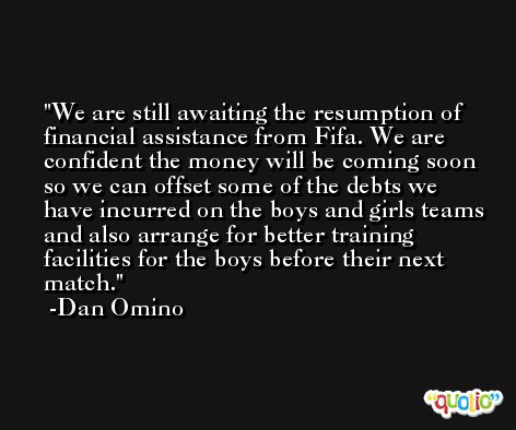 We are still awaiting the resumption of financial assistance from Fifa. We are confident the money will be coming soon so we can offset some of the debts we have incurred on the boys and girls teams and also arrange for better training facilities for the boys before their next match. -Dan Omino