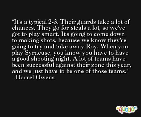 It's a typical 2-3. Their guards take a lot of chances. They go for steals a lot, so we've got to play smart. It's going to come down to making shots, because we know they're going to try and take away Roy. When you play Syracuse, you know you have to have a good shooting night. A lot of teams have been successful against their zone this year, and we just have to be one of those teams. -Darrel Owens