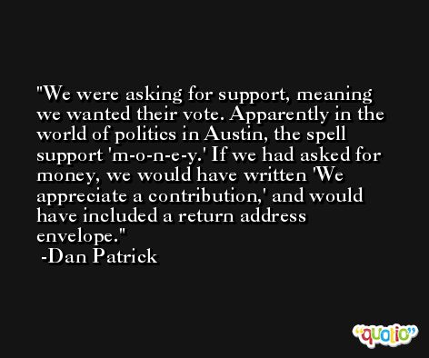 We were asking for support, meaning we wanted their vote. Apparently in the world of politics in Austin, the spell support 'm-o-n-e-y.' If we had asked for money, we would have written 'We appreciate a contribution,' and would have included a return address envelope. -Dan Patrick