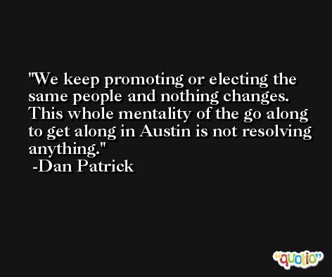 We keep promoting or electing the same people and nothing changes. This whole mentality of the go along to get along in Austin is not resolving anything. -Dan Patrick