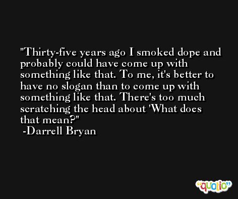 Thirty-five years ago I smoked dope and probably could have come up with something like that. To me, it's better to have no slogan than to come up with something like that. There's too much scratching the head about 'What does that mean? -Darrell Bryan
