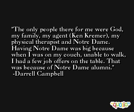 The only people there for me were God, my family, my agent (Ken Kremer), my physical therapist and Notre Dame. Having Notre Dame was big because when I was on my couch, unable to walk, I had a few job offers on the table. That was because of Notre Dame alumni. -Darrell Campbell