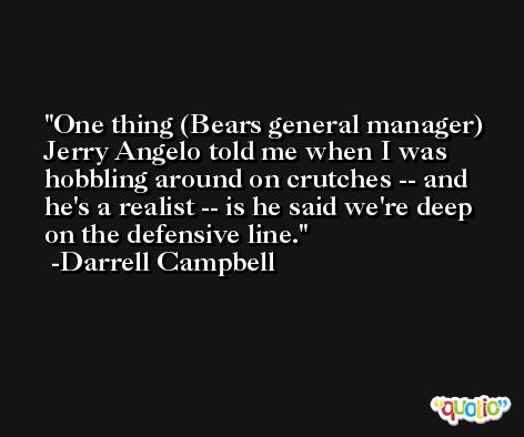 One thing (Bears general manager) Jerry Angelo told me when I was hobbling around on crutches -- and he's a realist -- is he said we're deep on the defensive line. -Darrell Campbell