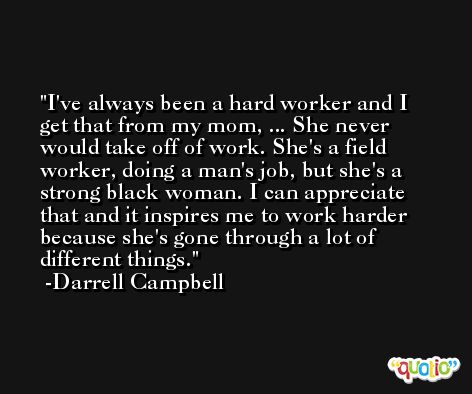 I've always been a hard worker and I get that from my mom, ... She never would take off of work. She's a field worker, doing a man's job, but she's a strong black woman. I can appreciate that and it inspires me to work harder because she's gone through a lot of different things. -Darrell Campbell