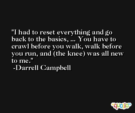 I had to reset everything and go back to the basics, ... You have to crawl before you walk, walk before you run, and (the knee) was all new to me. -Darrell Campbell