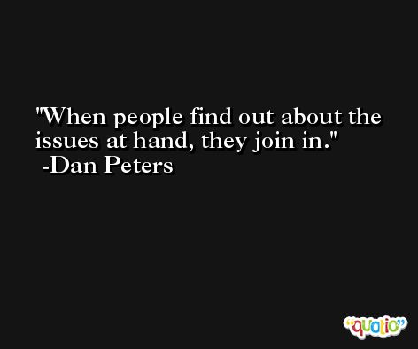 When people find out about the issues at hand, they join in. -Dan Peters