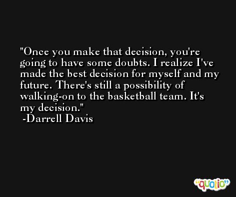 Once you make that decision, you're going to have some doubts. I realize I've made the best decision for myself and my future. There's still a possibility of walking-on to the basketball team. It's my decision. -Darrell Davis