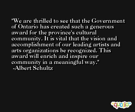 We are thrilled to see that the Government of Ontario has created such a generous award for the province's cultural community. It is vital that the vision and accomplishment of our leading artists and arts organizations be recognized. This award will enrich and inspire our community in a meaningful way. -Albert Schultz