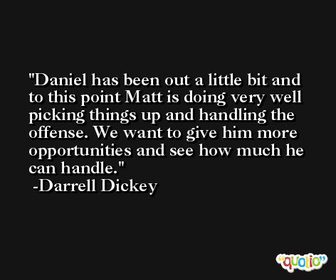 Daniel has been out a little bit and to this point Matt is doing very well picking things up and handling the offense. We want to give him more opportunities and see how much he can handle. -Darrell Dickey
