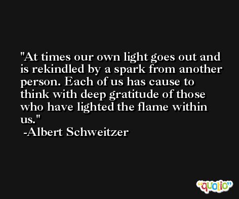 At times our own light goes out and is rekindled by a spark from another person. Each of us has cause to think with deep gratitude of those who have lighted the flame within us. -Albert Schweitzer