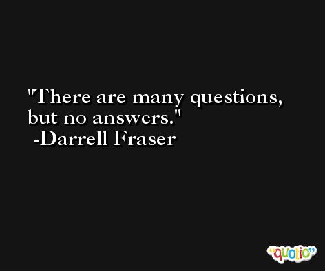 There are many questions, but no answers. -Darrell Fraser