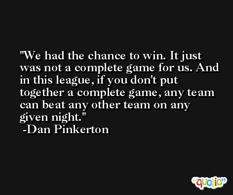 We had the chance to win. It just was not a complete game for us. And in this league, if you don't put together a complete game, any team can beat any other team on any given night. -Dan Pinkerton