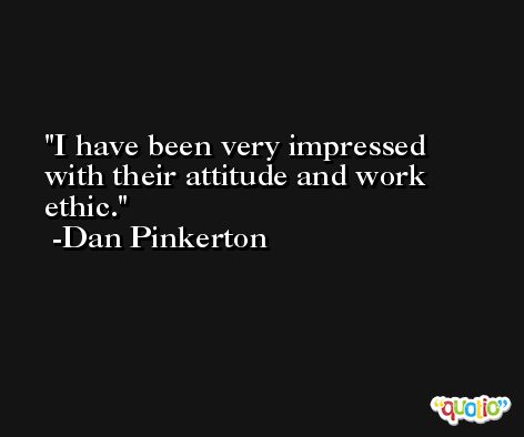 I have been very impressed with their attitude and work ethic. -Dan Pinkerton