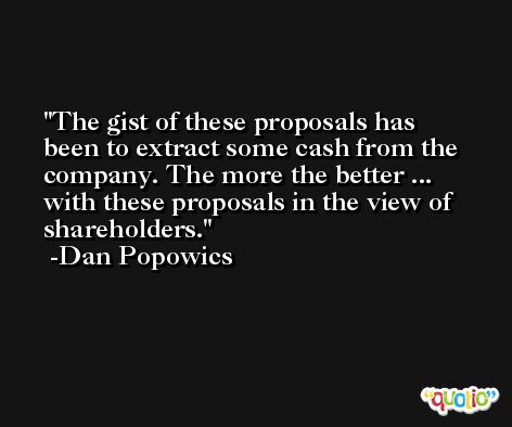 The gist of these proposals has been to extract some cash from the company. The more the better ... with these proposals in the view of shareholders. -Dan Popowics