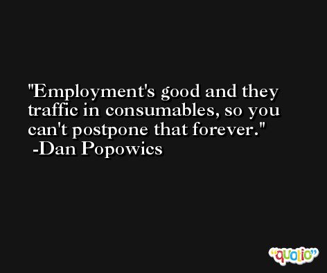 Employment's good and they traffic in consumables, so you can't postpone that forever. -Dan Popowics