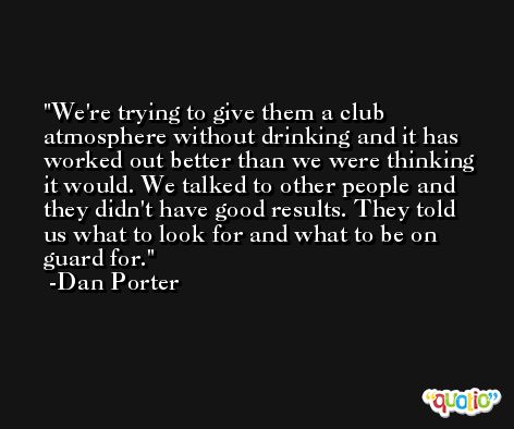 We're trying to give them a club atmosphere without drinking and it has worked out better than we were thinking it would. We talked to other people and they didn't have good results. They told us what to look for and what to be on guard for. -Dan Porter