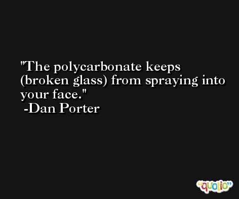 The polycarbonate keeps (broken glass) from spraying into your face. -Dan Porter
