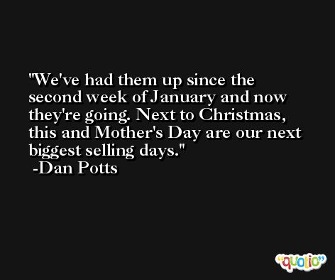 We've had them up since the second week of January and now they're going. Next to Christmas, this and Mother's Day are our next biggest selling days. -Dan Potts