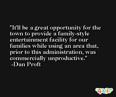 It'll be a great opportunity for the town to provide a family-style entertainment facility for our families while using an area that, prior to this administration, was commercially unproductive. -Dan Proft
