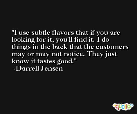 I use subtle flavors that if you are looking for it, you'll find it. I do things in the back that the customers may or may not notice. They just know it tastes good. -Darrell Jensen