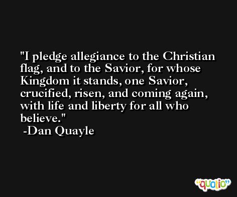 I pledge allegiance to the Christian flag, and to the Savior, for whose Kingdom it stands, one Savior, crucified, risen, and coming again, with life and liberty for all who believe. -Dan Quayle