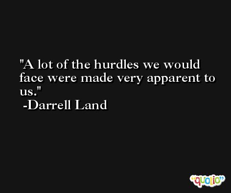 A lot of the hurdles we would face were made very apparent to us. -Darrell Land