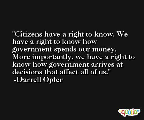 Citizens have a right to know. We have a right to know how government spends our money. More importantly, we have a right to know how government arrives at decisions that affect all of us. -Darrell Opfer