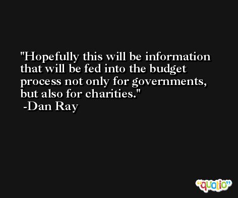 Hopefully this will be information that will be fed into the budget process not only for governments, but also for charities. -Dan Ray