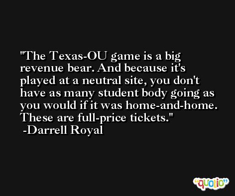 The Texas-OU game is a big revenue bear. And because it's played at a neutral site, you don't have as many student body going as you would if it was home-and-home. These are full-price tickets. -Darrell Royal