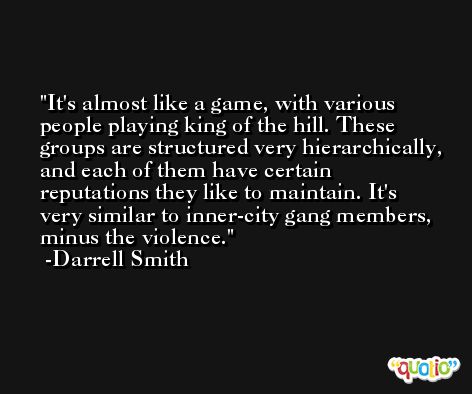 It's almost like a game, with various people playing king of the hill. These groups are structured very hierarchically, and each of them have certain reputations they like to maintain. It's very similar to inner-city gang members, minus the violence. -Darrell Smith