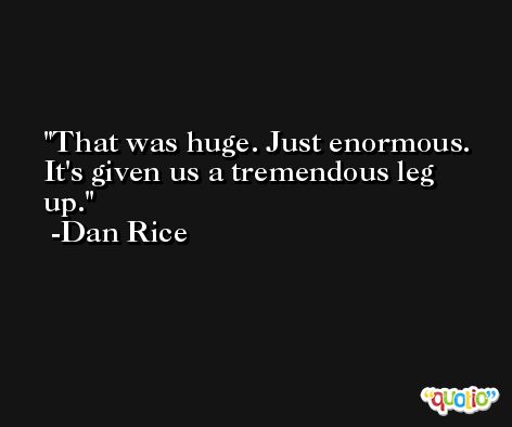 That was huge. Just enormous. It's given us a tremendous leg up. -Dan Rice