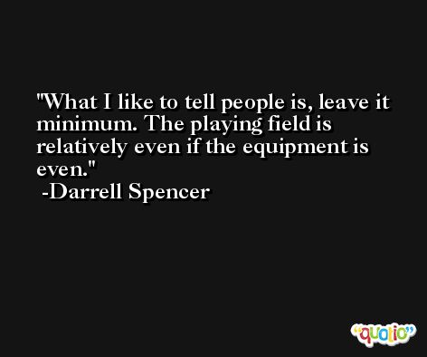 What I like to tell people is, leave it minimum. The playing field is relatively even if the equipment is even. -Darrell Spencer