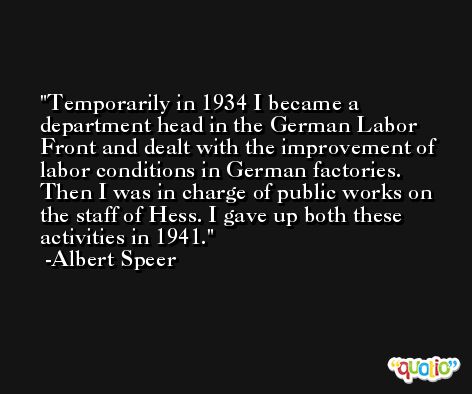 Temporarily in 1934 I became a department head in the German Labor Front and dealt with the improvement of labor conditions in German factories. Then I was in charge of public works on the staff of Hess. I gave up both these activities in 1941. -Albert Speer