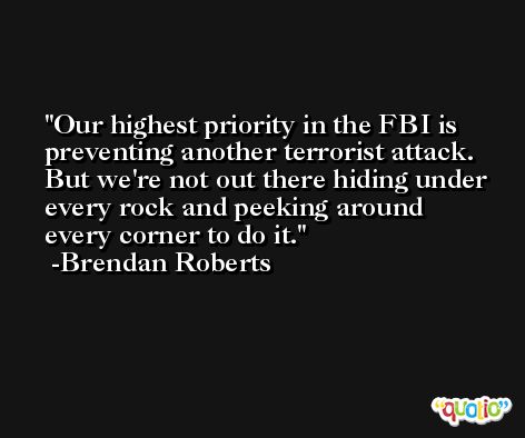 Our highest priority in the FBI is preventing another terrorist attack. But we're not out there hiding under every rock and peeking around every corner to do it. -Brendan Roberts