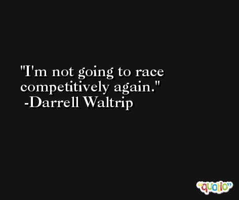 I'm not going to race competitively again. -Darrell Waltrip