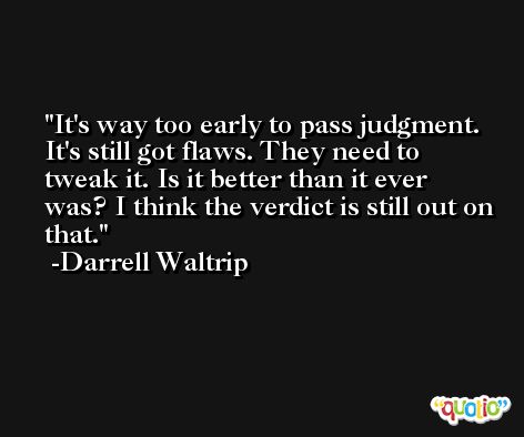 It's way too early to pass judgment. It's still got flaws. They need to tweak it. Is it better than it ever was? I think the verdict is still out on that. -Darrell Waltrip