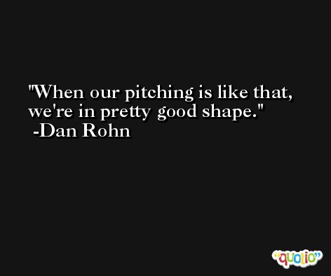 When our pitching is like that, we're in pretty good shape. -Dan Rohn