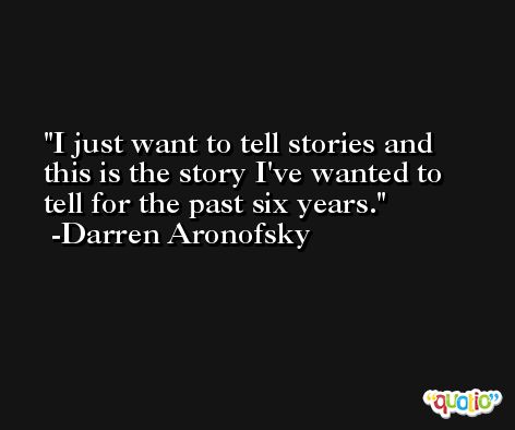 I just want to tell stories and this is the story I've wanted to tell for the past six years. -Darren Aronofsky