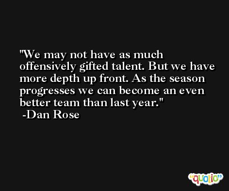 We may not have as much offensively gifted talent. But we have more depth up front. As the season progresses we can become an even better team than last year. -Dan Rose
