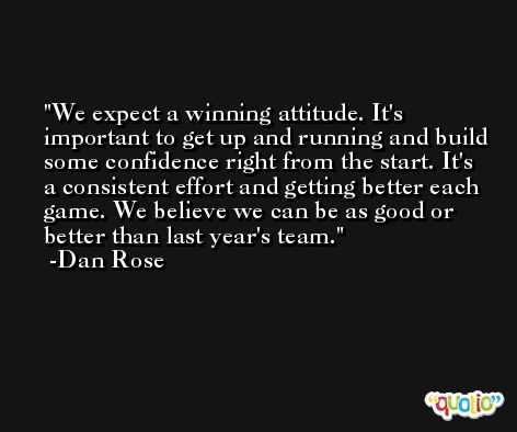 We expect a winning attitude. It's important to get up and running and build some confidence right from the start. It's a consistent effort and getting better each game. We believe we can be as good or better than last year's team. -Dan Rose