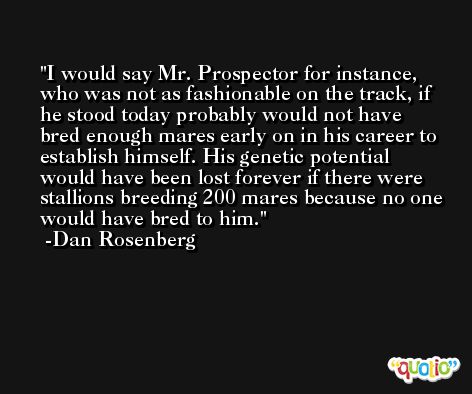 I would say Mr. Prospector for instance, who was not as fashionable on the track, if he stood today probably would not have bred enough mares early on in his career to establish himself. His genetic potential would have been lost forever if there were stallions breeding 200 mares because no one would have bred to him. -Dan Rosenberg