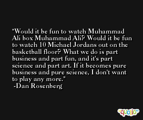 Would it be fun to watch Muhammad Ali box Muhammad Ali? Would it be fun to watch 10 Michael Jordans out on the basketball floor? What we do is part business and part fun, and it's part science and part art. If it becomes pure business and pure science, I don't want to play any more. -Dan Rosenberg