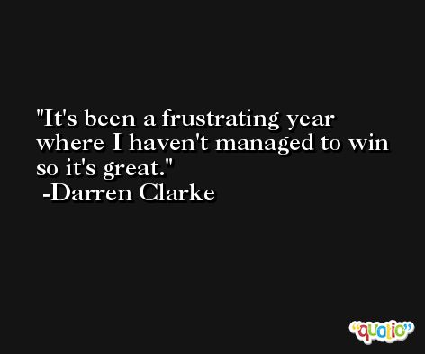 It's been a frustrating year where I haven't managed to win so it's great. -Darren Clarke