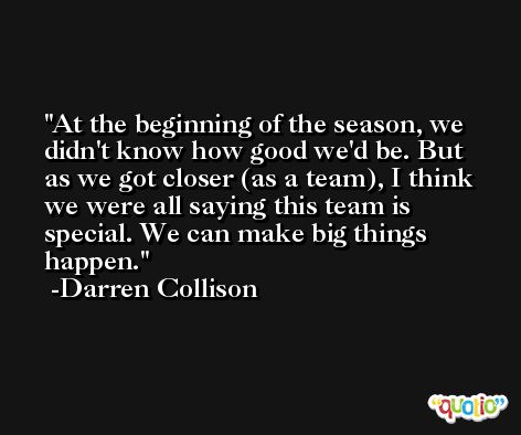 At the beginning of the season, we didn't know how good we'd be. But as we got closer (as a team), I think we were all saying this team is special. We can make big things happen. -Darren Collison