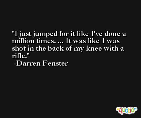 I just jumped for it like I've done a million times. ... It was like I was shot in the back of my knee with a rifle. -Darren Fenster